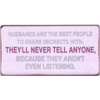 Husbands are the best people to share secrets with. They'll never tell anyone, because they aren't even listening.