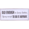 Old enough to know better, young enough to do it anyway