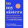 To My Sisters : How to Unlock the Life-Changing Power of Female Friendship