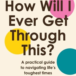 How Will I Ever Get Through This? : A Practical Guide to Navigating Life’s Toughest Times