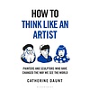 How To Think Like an Artist : Painters and Sculptors Who Have Changed The Way We See The World